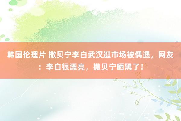 韩国伦理片 撒贝宁李白武汉逛市场被偶遇，网友：李白很漂亮，撒贝宁晒黑了！