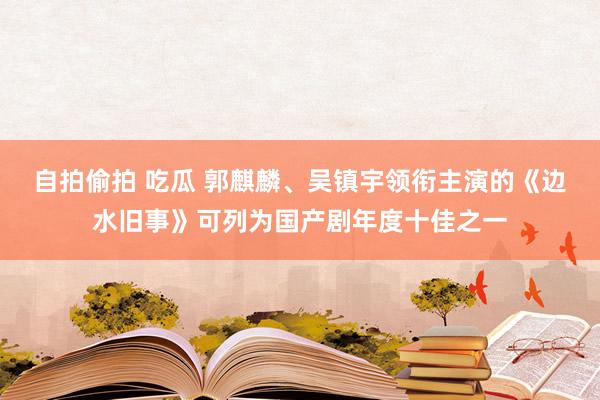 自拍偷拍 吃瓜 郭麒麟、吴镇宇领衔主演的《边水旧事》可列为国产剧年度十佳之一