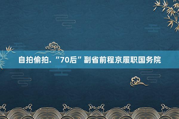 自拍偷拍. “70后”副省前程京履职国务院