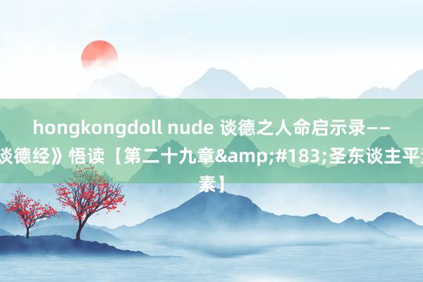 hongkongdoll nude 谈德之人命启示录——《谈德经》悟读【第二十九章&#183;圣东谈主平素】