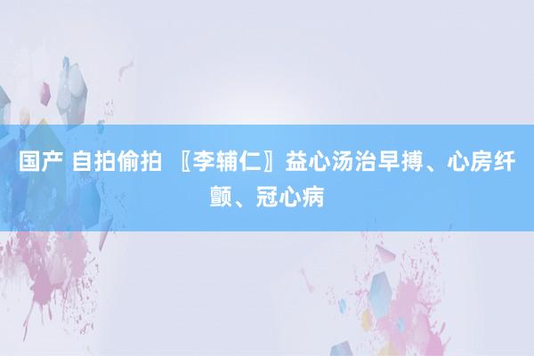 国产 自拍偷拍 〖李辅仁〗益心汤治早搏、心房纤颤、冠心病