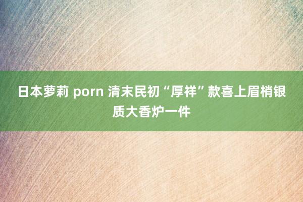 日本萝莉 porn 清末民初“厚祥”款喜上眉梢银质大香炉一件