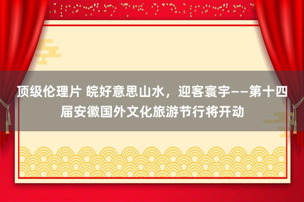 顶级伦理片 皖好意思山水，迎客寰宇——第十四届安徽国外文化旅游节行将开动