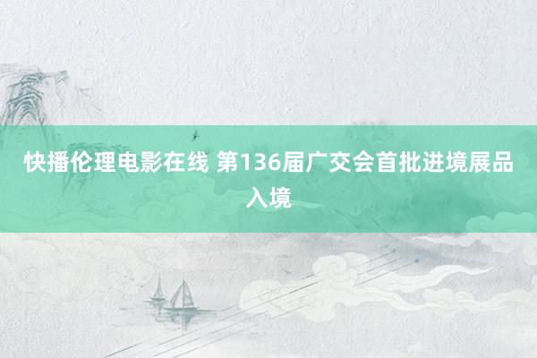 快播伦理电影在线 第136届广交会首批进境展品入境