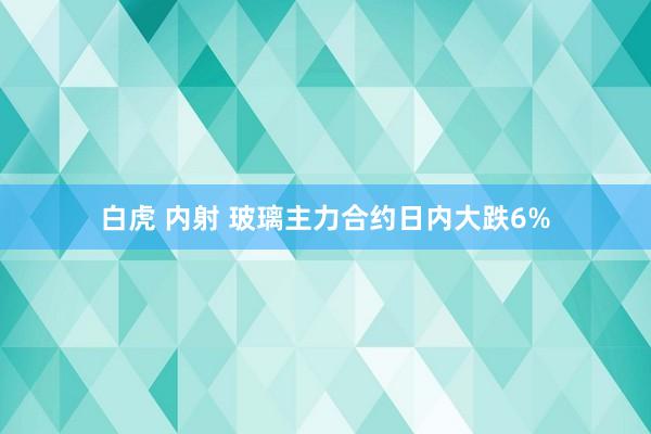 白虎 内射 玻璃主力合约日内大跌6%