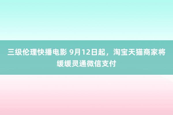 三级伦理快播电影 9月12日起，淘宝天猫商家将缓缓灵通微信支付