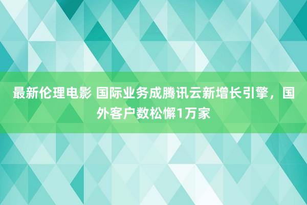 最新伦理电影 国际业务成腾讯云新增长引擎，国外客户数松懈1万家