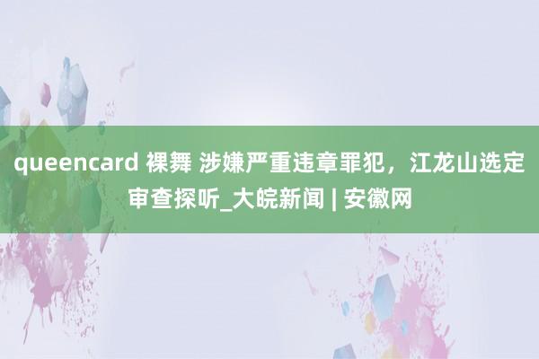 queencard 裸舞 涉嫌严重违章罪犯，江龙山选定审查探听_大皖新闻 | 安徽网