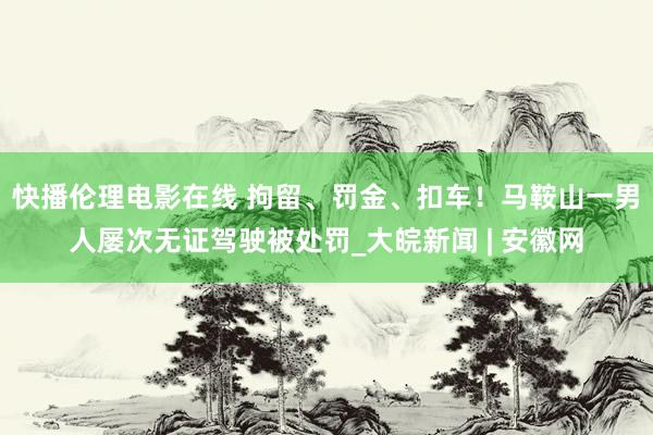 快播伦理电影在线 拘留、罚金、扣车！马鞍山一男人屡次无证驾驶被处罚_大皖新闻 | 安徽网