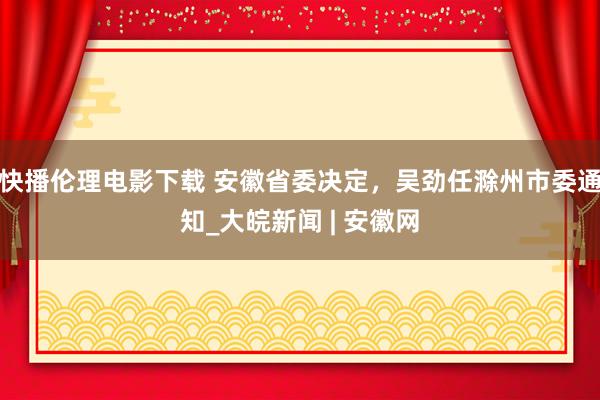 快播伦理电影下载 安徽省委决定，吴劲任滁州市委通知_大皖新闻 | 安徽网