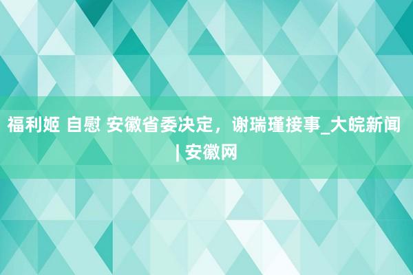 福利姬 自慰 安徽省委决定，谢瑞瑾接事_大皖新闻 | 安徽网