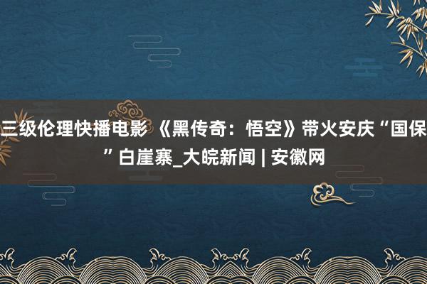 三级伦理快播电影 《黑传奇：悟空》带火安庆“国保”白崖寨_大皖新闻 | 安徽网