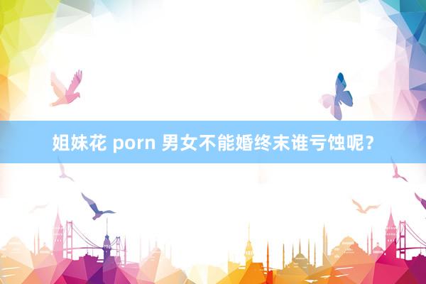 姐妹花 porn 男女不能婚终末谁亏蚀呢？