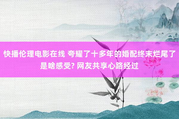 快播伦理电影在线 夸耀了十多年的婚配终末烂尾了是啥感受? 网友共享心路经过