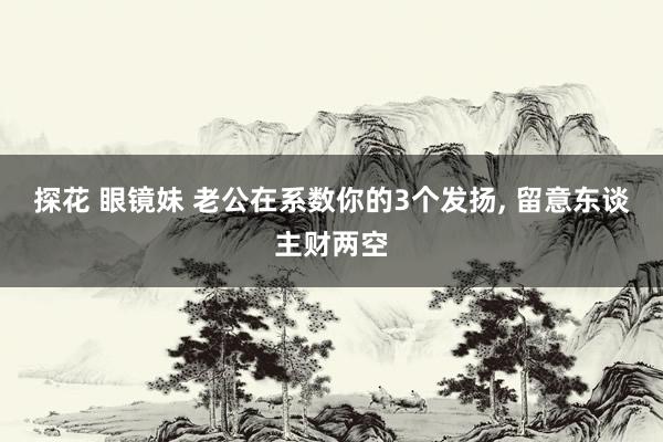 探花 眼镜妹 老公在系数你的3个发扬, 留意东谈主财两空