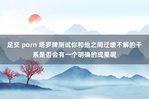 足交 porn 塔罗牌测试你和他之间迂缓不解的干系是否会有一个明确的成果呢