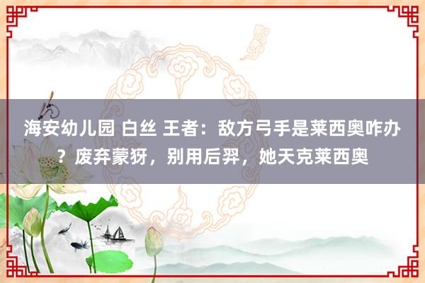 海安幼儿园 白丝 王者：敌方弓手是莱西奥咋办？废弃蒙犽，别用后羿，她天克莱西奥