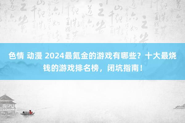 色情 动漫 2024最氪金的游戏有哪些？十大最烧钱的游戏排名榜，闭坑指南！