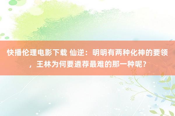 快播伦理电影下载 仙逆：明明有两种化神的要领，王林为何要遴荐最难的那一种呢？