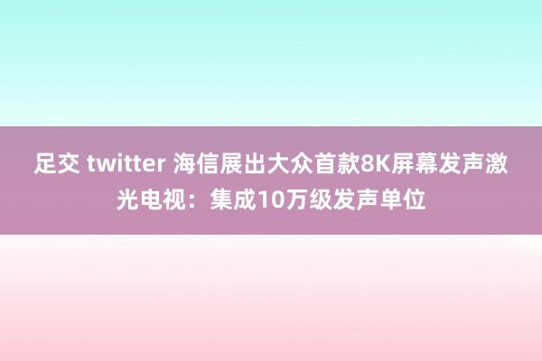 足交 twitter 海信展出大众首款8K屏幕发声激光电视：集成10万级发声单位