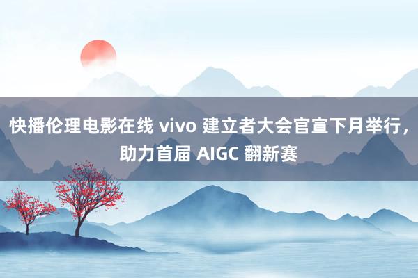 快播伦理电影在线 vivo 建立者大会官宣下月举行，助力首届 AIGC 翻新赛