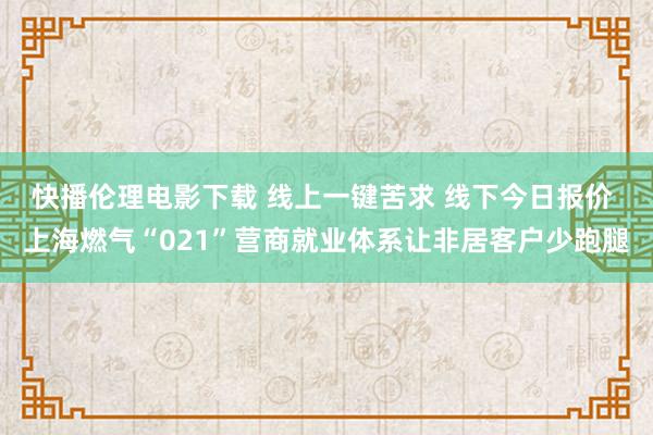 快播伦理电影下载 线上一键苦求 线下今日报价 上海燃气“021”营商就业体系让非居客户少跑腿