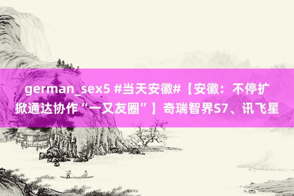 german_sex5 #当天安徽#【安徽：不停扩掀通达协作“一又友圈”】奇瑞智界S7、讯飞星