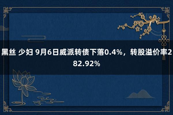 黑丝 少妇 9月6日威派转债下落0.4%，转股溢价率282.92%