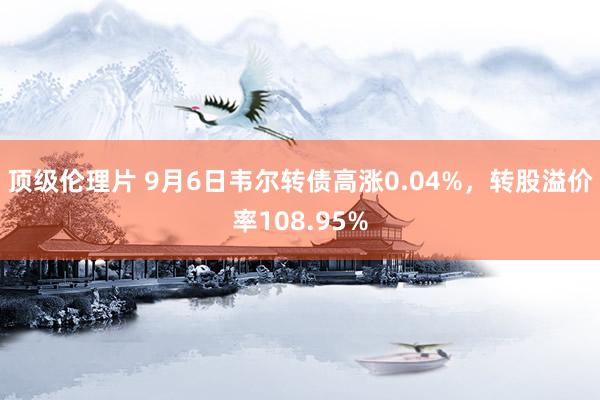 顶级伦理片 9月6日韦尔转债高涨0.04%，转股溢价率108.95%