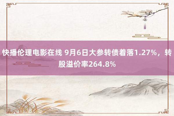 快播伦理电影在线 9月6日大参转债着落1.27%，转股溢价率264.8%