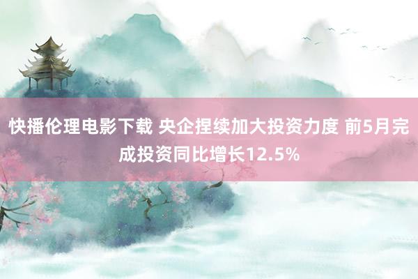 快播伦理电影下载 央企捏续加大投资力度 前5月完成投资同比增长12.5%