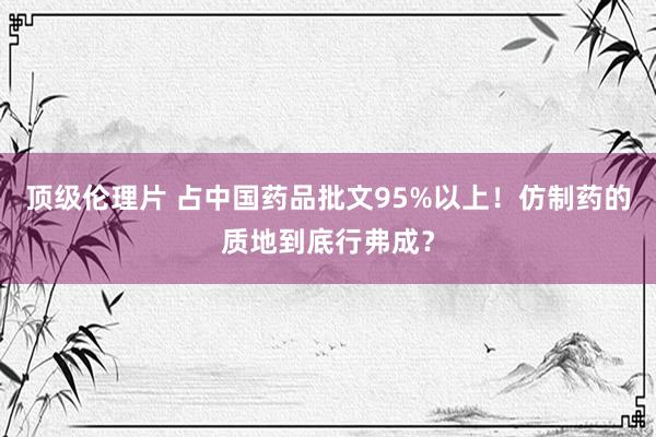 顶级伦理片 占中国药品批文95%以上！仿制药的质地到底行弗成？