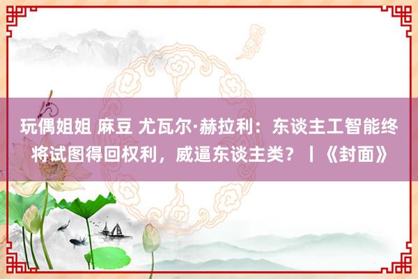 玩偶姐姐 麻豆 尤瓦尔·赫拉利：东谈主工智能终将试图得回权利，威逼东谈主类？丨《封面》