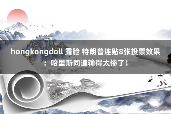 hongkongdoll 露脸 特朗普连贴8张投票效果：哈里斯同道输得太惨了！