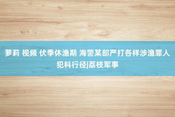 萝莉 视频 伏季休渔期 海警某部严打各样涉渔罪人犯科行径|荔枝军事