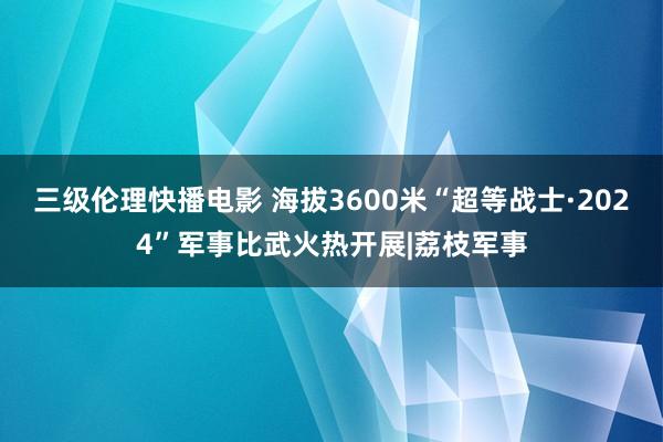 三级伦理快播电影 海拔3600米“超等战士·2024”军事比武火热开展|荔枝军事