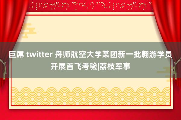 巨屌 twitter 舟师航空大学某团新一批翱游学员开展首飞考验|荔枝军事