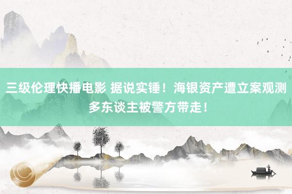 三级伦理快播电影 据说实锤！海银资产遭立案观测 多东谈主被警方带走！