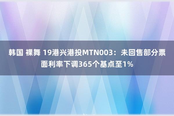 韩国 裸舞 19港兴港投MTN003：未回售部分票面利率下调365个基点至1%