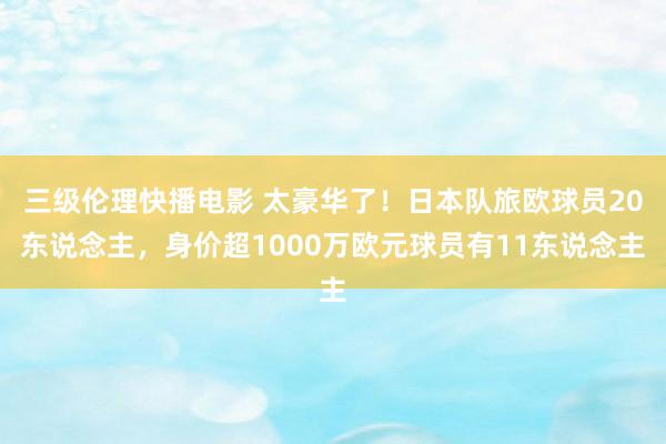 三级伦理快播电影 太豪华了！日本队旅欧球员20东说念主，身价超1000万欧元球员有11东说念主