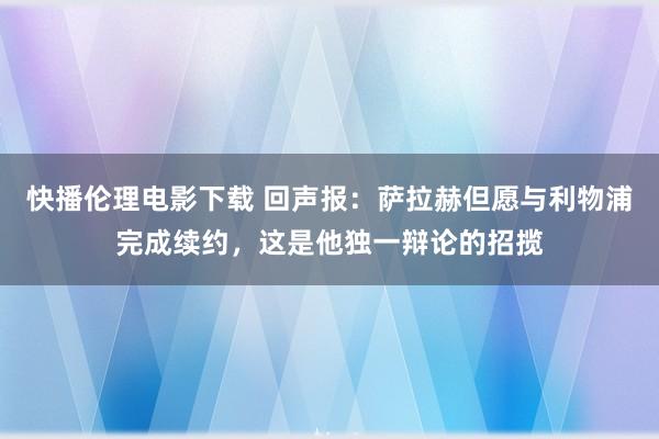 快播伦理电影下载 回声报：萨拉赫但愿与利物浦完成续约，这是他独一辩论的招揽