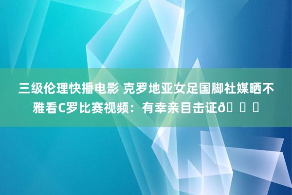 三级伦理快播电影 克罗地亚女足国脚社媒晒不雅看C罗比赛视频：有幸亲目击证🐐