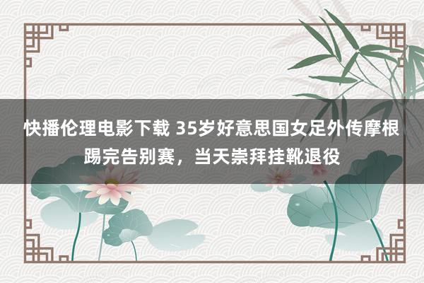 快播伦理电影下载 35岁好意思国女足外传摩根踢完告别赛，当天崇拜挂靴退役