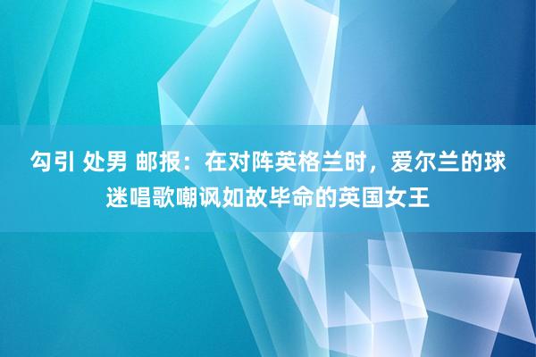 勾引 处男 邮报：在对阵英格兰时，爱尔兰的球迷唱歌嘲讽如故毕命的英国女王