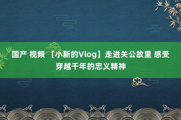 国产 视频 【小新的Vlog】走进关公故里 感受穿越千年的忠义精神