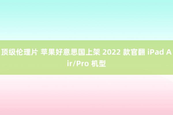 顶级伦理片 苹果好意思国上架 2022 款官翻 iPad Air/Pro 机型