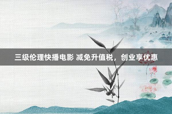 三级伦理快播电影 减免升值税，创业享优惠