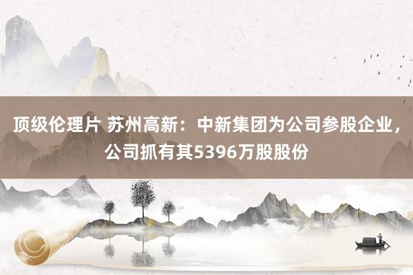 顶级伦理片 苏州高新：中新集团为公司参股企业，公司抓有其5396万股股份