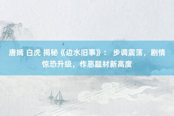 唐嫣 白虎 揭秘《边水旧事》： 步调震荡，剧情惊恐升级，作恶题材新高度