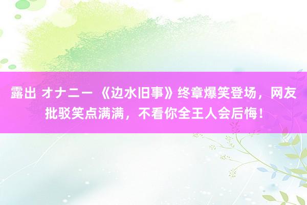 露出 オナニー 《边水旧事》终章爆笑登场，网友批驳笑点满满，不看你全王人会后悔！